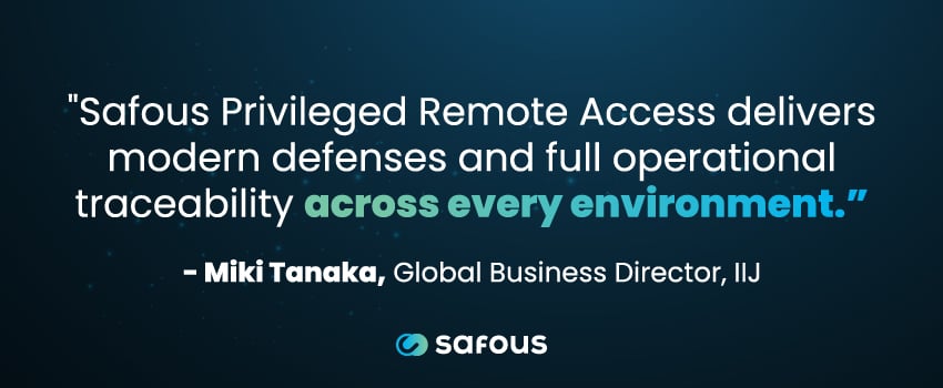 "Safous Privileged Remote Access delivers modern defenses and full operational traceability across every environment.” - Miki Tanaka, Global Business Director, IIJ